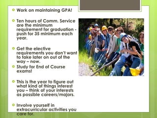 Work on maintaining GPA! Ten hours of Comm. Service are the minimum requirement for graduation - push for 35 minimum each year. Get the elective requirements you don’t want to take later on out of the way – now. Study for End of Course exams! This is the year to figure out what kind of things interest you – think of your interests as possible careers/majors.  Involve yourself in extracurricular activities you care for.  