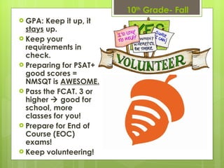 10 th  Grade- Fall GPA: Keep it up, it  stays  up.  Keep your requirements in check.  Preparing for PSAT+ good scores = NMSQT is  AWESOME. Pass the FCAT. 3 or higher    good for school, more classes for you! Prepare for End of Course (EOC) exams! Keep volunteering! 