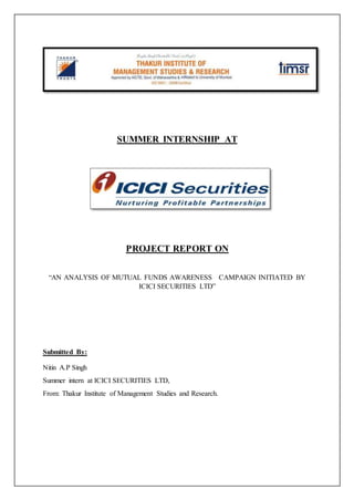 SUMMER INTERNSHIP AT
PROJECT REPORT ON
“AN ANALYSIS OF MUTUAL FUNDS AWARENESS CAMPAIGN INITIATED BY
ICICI SECURITIES LTD”
Submitted By:
Nitin A.P Singh
Summer intern at ICICI SECURITIES LTD,
From: Thakur Institute of Management Studies and Research.
 