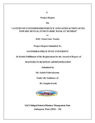 A
Project Report
On
“A STUDY OF CUSTOMER PREFERENCE AND SATISFACTION LEVEL
TOWADS MUTUAL FUND IN HSBC BANK AT MUMBAI”
For
HSBC Mutual Fund, Mumbai
Project Report Submitted To
SAVITRIBAI PHULE PUNE UNIVERSITY
In Partial Fulfillment of the Requirement for the Award of Degree of
MASTERS IN BUSINESS ADMINSITRATION
Submitted by
Mr. Satish Vishwakarma
Under the Guidance of
Dr. Sangita Gorde
S.K.N SinhgadSchoolofBusiness Management, Pune
Ambegaon, Pune (2016 – 18)
 