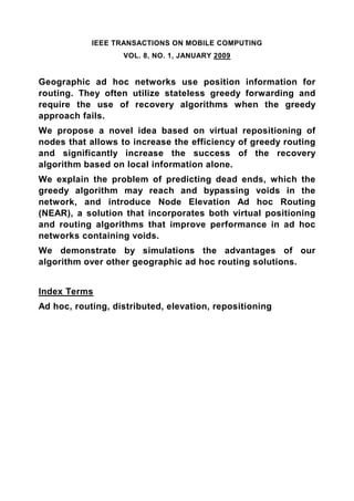 IEEE TRANSACTIONS ON MOBILE COMPUTING
                   VOL. 8, NO. 1, JANUARY 2009


Geographic ad hoc networks use position information for
routing. They often utilize stateless greedy forwarding and
require the use of recovery algorithms when the greedy
approach fails.
We propose a novel idea based on virtual repositioning of
nodes that allows to increase the efficiency of greedy routing
and significantly increase the success of the recovery
algorithm based on local information alone.
We explain the problem of predicting dead ends, which the
greedy algorithm may reach and bypassing voids in the
network, and introduce Node Elevation Ad hoc Routing
(NEAR), a solution that incorporates both virtual positioning
and routing algorithms that improve performance in ad hoc
networks containing voids.
We demonstrate by simulations the advantages of our
algorithm over other geographic ad hoc routing solutions.


Index Terms
Ad hoc, routing, distributed, elevation, repositioning
 