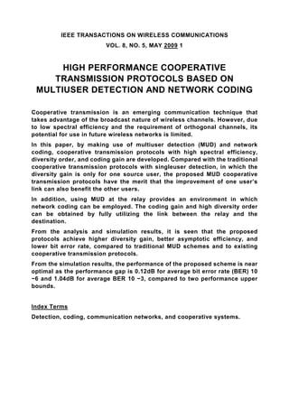 IEEE TRANSACTIONS ON WIRELESS COMMUNICATIONS
                         VOL. 8, NO. 5, MAY 2009 1


      HIGH PERFORMANCE COOPERATIVE
    TRANSMISSION PROTOCOLS BASED ON
 MULTIUSER DETECTION AND NETWORK CODING

Cooperative transmission is an emerging communication technique that
takes advantage of the broadcast nature of wireless channels. However, due
to low spectral efficiency and the requirement of orthogonal channels, its
potential for use in future wireless networks is limited.
In this paper, by making use of multiuser detection (MUD) and network
coding, cooperative transmission protocols with high spectral efficiency,
diversity order, and coding gain are developed. Compared with the traditional
cooperative transmission protocols with singleuser detection, in which the
diversity gain is only for one source user, the proposed MUD cooperative
transmission protocols have the merit that the improvement of one user’s
link can also benefit the other users.
In addition, using MUD at the relay provides an environment in which
network coding can be employed. The coding gain and high diversity order
can be obtained by fully utilizing the link between the relay and the
destination.
From the analysis and simulation results, it is seen that the proposed
protocols achieve higher diversity gain, better asymptotic efficiency, and
lower bit error rate, compared to traditional MUD schemes and to existing
cooperative transmission protocols.
From the simulation results, the performance of the proposed scheme is near
optimal as the performance gap is 0.12dB for average bit error rate (BER) 10
−6 and 1.04dB for average BER 10 −3, compared to two performance upper
bounds.


Index Terms
Detection, coding, communication networks, and cooperative systems.
 