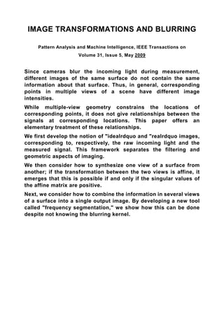 IMAGE TRANSFORMATIONS AND BLURRING

     Pattern Analysis and Machine Intelligence, IEEE Transactions on
                      Volume 31, Issue 5, May 2009


Since cameras blur the incoming light during measurement,
different images of the same surface do not contain the same
information about that surface. Thus, in general, corresponding
points in multiple views of a scene have different image
intensities.
While multiple-view geometry constrains the locations of
corresponding points, it does not give relationships between the
signals at corresponding locations. This paper offers an
elementary treatment of these relationships.
We first develop the notion of "idealrdquo and "realrdquo images,
corresponding to, respectively, the raw incoming light and the
measured signal. This framework separates the filtering and
geometric aspects of imaging.
We then consider how to synthesize one view of a surface from
another; if the transformation between the two views is affine, it
emerges that this is possible if and only if the singular values of
the affine matrix are positive.
Next, we consider how to combine the information in several views
of a surface into a single output image. By developing a new tool
called "frequency segmentation," we show how this can be done
despite not knowing the blurring kernel.
 