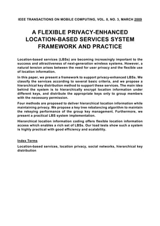 IEEE TRANSACTIONS ON MOBILE COMPUTING, VOL. 8, NO. 3, MARCH 2009



       A FLEXIBLE PRIVACY-ENHANCED
     LOCATION-BASED SERVICES SYSTEM
         FRAMEWORK AND PRACTICE

Location-based services (LBSs) are becoming increasingly important to the
success and attractiveness of next-generation wireless systems. However, a
natural tension arises between the need for user privacy and the flexible use
of location information.
In this paper, we present a framework to support privacy-enhanced LBSs. We
classify the services according to several basic criteria, and we propose a
hierarchical key distribution method to support these services. The main idea
behind the system is to hierarchically encrypt location information under
different keys, and distribute the appropriate keys only to group members
with the necessary permission.
Four methods are proposed to deliver hierarchical location information while
maintaining privacy. We propose a key tree rebalancing algorithm to maintain
the rekeying performance of the group key management. Furthermore, we
present a practical LBS system implementation.
Hierarchical location information coding offers flexible location information
access which enables a rich set of LBSs. Our load tests show such a system
is highly practical with good efficiency and scalability.


Index Terms
Location-based services, location privacy, social networks, hierarchical key
distribution
 