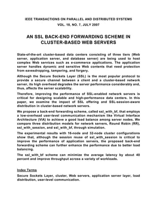 IEEE TRANSACTIONS ON PARALLEL AND DISTRIBUTED SYSTEMS
                        VOL. 18, NO. 7, JULY 2007


     AN SSL BACK-END FORWARDING SCHEME IN
          CLUSTER-BASED WEB SERVERS

State-of-the-art cluster-based data centers consisting of three tiers (Web
server, application server, and database server) are being used to host
complex Web services such as e-commerce applications. The application
server handles dynamic and sensitive Web contents that need protection
from eavesdropping, tampering, and forgery.
Although the Secure Sockets Layer (SSL) is the most popular protocol to
provide a secure channel between a client and a cluster-based network
server, its high overhead degrades the server performance considerably and,
thus, affects the server scalability.
Therefore, improving the performance of SSL-enabled network servers is
critical for designing scalable and high-performance data centers. In this
paper, we examine the impact of SSL offering and SSL-session-aware
distribution in cluster-based network servers.
We propose a back-end forwarding scheme, called ssl_with_bf, that employs
a low-overhead user-level communication mechanism like Virtual Interface
Architecture (VIA) to achieve a good load balance among server nodes. We
compare three distribution models for network servers, Round Robin (RR),
ssl_with_session, and ssl_with_bf, through simulation.
The experimental results with 16-node and 32-node cluster configurations
show that, although the session reuse of ssl_with_session is critical to
improve the performance of application servers, the proposed back-end
forwarding scheme can further enhance the performance due to better load
balancing.
The ssl_with_bf scheme can minimize the average latency by about 40
percent and improve throughput across a variety of workloads.


Index Terms
Secure Sockets Layer, cluster, Web servers, application server layer, load
distribution, user-level communication.
 