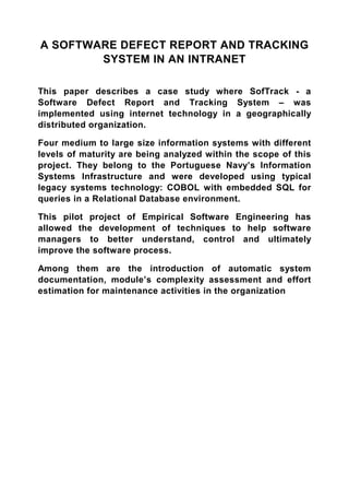 A SOFTWARE DEFECT REPORT AND TRACKING
        SYSTEM IN AN INTRANET

This paper describes a case study where SofTrack - a
Software Defect Report and Tracking System – was
implemented using internet technology in a geographically
distributed organization.

Four medium to large size information systems with different
levels of maturity are being analyzed within the scope of this
project. They belong to the Portuguese Navy’s Information
Systems Infrastructure and were developed using typical
legacy systems technology: COBOL with embedded SQL for
queries in a Relational Database environment.

This pilot project of Empirical Software Engineering has
allowed the development of techniques to help software
managers to better understand, control and ultimately
improve the software process.

Among them are the introduction of automatic system
documentation, module’s complexity assessment and effort
estimation for maintenance activities in the organization
 