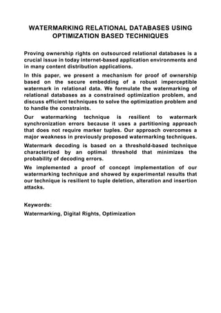 WATERMARKING RELATIONAL DATABASES USING
      OPTIMIZATION BASED TECHNIQUES

Proving ownership rights on outsourced relational databases is a
crucial issue in today internet-based application environments and
in many content distribution applications.
In this paper, we present a mechanism for proof of ownership
based on the secure embedding of a robust imperceptible
watermark in relational data. We formulate the watermarking of
relational databases as a constrained optimization problem, and
discuss efficient techniques to solve the optimization problem and
to handle the constraints.
Our watermarking technique is resilient to watermark
synchronization errors because it uses a partitioning approach
that does not require marker tuples. Our approach overcomes a
major weakness in previously proposed watermarking techniques.
Watermark decoding is based on a threshold-based technique
characterized by an optimal threshold that minimizes the
probability of decoding errors.
We implemented a proof of concept implementation of our
watermarking technique and showed by experimental results that
our technique is resilient to tuple deletion, alteration and insertion
attacks.


Keywords:
Watermarking, Digital Rights, Optimization
 