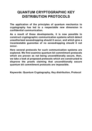 QUANTUM CRYPTOGRAPHIC KEY
        DISTRIBUTION PROTOCOLS

The application of the principles of quantum mechanics to
cryptography has led to a respectable new dimension in
confidential communication.
As a result of these developments, it is now possible to
construct cryptographic communication systems which detect
unauthorized eavesdropping should it occur, and which give a
incontestable guarantee of no eavesdropping should it not
occur.
Here several protocols for such communication systems are
explored. We first examine quantum bit commitment protocols
which are proven as not being unconditionally secure, then,
we take a look at proposed protocols which are constructed to
disprove the proofs claiming that unconditionally secure
quantum bit commitment protocols are impossible.


Keywords: Quantum Cryptography, Key distribution, Protocol
 