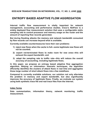 IEEE/ACM TRANSACTIONS ON NETWORKING, VOL. 17, NO. 3, JUNE 2009


  ENTROPY BASED ADAPTIVE FLOW AGGREGATION

Internet traffic flow measurement is vitally important for network
management, accounting and performance studies. Cisco’s NetFlow is a
widely deployed flow measurement solution that uses a configurable static
sampling rate to control processor and memory usage on the router and the
amount of reporting flow records generated.
But during flooding attacks the memory and network bandwidth consumed
by flow records can increase beyond what is available.
Currently available countermeasures have their own problems:
   1) reject new flows when the cache is full—some legitimate new flows will
      not be counted;
   2) export not-terminated flows to make room for new ones—this will
      exhaust the export bandwidth; and
   3) adapt the sampling rate to traffic rate—this will reduce the overall
      accuracy of accounting, including legitimate flows.
In this paper, we propose an entropy based adaptive flow aggregation
algorithm. Relying on information- theoretic techniques, the algorithm
efficiently identifies the clusters of attack flows in real time and aggregates
those large number of short attack flows into a few metaflows.
Compared to currently available solutions, our solution not only alleviates
the problem in memory and export bandwidth, but also significantly
improves the accuracy of legitimate flows. Finally, we evaluate our system
using both synthetic trace file and real trace files from the Internet.


Index Terms
Data summarization,     information    theory,   network   monitoring,   traffic
measurement.
 