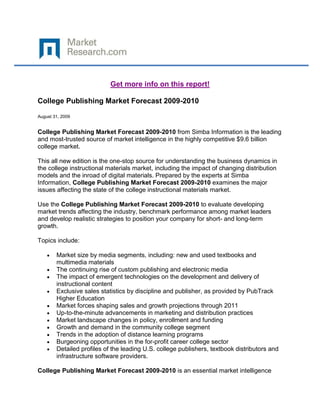 Get more info on this report!

College Publishing Market Forecast 2009-2010

August 31, 2009


College Publishing Market Forecast 2009-2010 from Simba Information is the leading
and most-trusted source of market intelligence in the highly competitive $9.6 billion
college market.

This all new edition is the one-stop source for understanding the business dynamics in
the college instructional materials market, including the impact of changing distribution
models and the inroad of digital materials. Prepared by the experts at Simba
Information, College Publishing Market Forecast 2009-2010 examines the major
issues affecting the state of the college instructional materials market.

Use the College Publishing Market Forecast 2009-2010 to evaluate developing
market trends affecting the industry, benchmark performance among market leaders
and develop realistic strategies to position your company for short- and long-term
growth.

Topics include:

        Market size by media segments, including: new and used textbooks and
        multimedia materials
        The continuing rise of custom publishing and electronic media
        The impact of emergent technologies on the development and delivery of
        instructional content
        Exclusive sales statistics by discipline and publisher, as provided by PubTrack
        Higher Education
        Market forces shaping sales and growth projections through 2011
        Up-to-the-minute advancements in marketing and distribution practices
        Market landscape changes in policy, enrollment and funding
        Growth and demand in the community college segment
        Trends in the adoption of distance learning programs
        Burgeoning opportunities in the for-profit career college sector
        Detailed profiles of the leading U.S. college publishers, textbook distributors and
        infrastructure software providers.

College Publishing Market Forecast 2009-2010 is an essential market intelligence
 