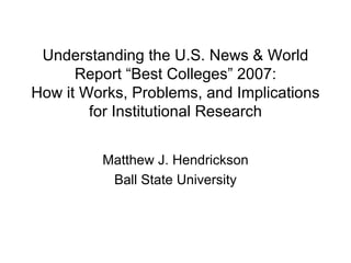 Understanding the U.S. News & World Report “Best Colleges” 2007: How it Works, Problems, and Implications for Institutional Research Matthew J. Hendrickson Ball State University 