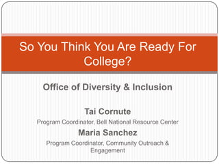 So You Think You Are Ready For
           College?

    Office of Diversity & Inclusion

                  Tai Cornute
  Program Coordinator, Bell National Resource Center
                Maria Sanchez
     Program Coordinator, Community Outreach &
                   Engagement
 