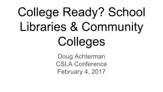 College Ready? School
Libraries & Community
Colleges
Doug Achterman
CSLA Conference
February 4, 2017
 