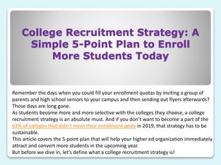 College Recruitment Strategy: A
Simple 5-Point Plan to Enroll
More Students Today
Remember the days when you could fill your enrollment quotas by inviting a group of
parents and high school seniors to your campus and then sending out flyers afterwards?
Those days are long gone.
As students become more and more selective with the colleges they choose, a college
recruitment strategy is an absolute must. And if you don’t want to become a part of the
63% of colleges that didn’t meet their enrollment goals in 2019, that strategy has to be
sustainable.
This article covers the 5-point plan that will help your higher ed organization immediately
attract and convert more students in the upcoming year.
But before we dive in, let’s define what a college recruitment strategy is!
 