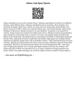Athens And Spart Sparta
Athens and Sparta are two rivals of ancient Greece. Athenians and Spartans lived their lives different,
and they valued different things. Athenians and Spartans had an Assembly, whose members were
elected by the people. Sparta were ruled by two kings, those two kings either ruled until they were
died or forced out of office. Athens were ruled by archons, they were elected annually. Athens in the
birthplace of democracy. Spartans focused on war and obedience. Young boys were trained to be
warriors. Young women were trained to be mothers and warriors. Athenians could get good education
and could pursue several kinds of arts or sciences. For many years Spartan armies provided much
defense of the Greek lands. The Spartans bravery and courage at the Battle of Thermopylae during the
Persians Wars, inspired all of Greece to fight back with all their might against the invading Persians.
Athenians and Spartans fought side by side in the Battle of Platea , which ended the Persians invasions
of Greece. Spartans provided assistance for Greece when necessary. Athenians wanted to control land
around them. That led to war between all the Greeks, this was the Peloponnesian War . After many
years of fighting the Spartans won. In Greek spirit Sparta refused to burn the city of Athens. The
culture and spirit of Athens was allowed to live on, as long as Athenians no longer desired to rule
Greek. Athens is the capital and largest city of Greece. Sparta is known as Sparti in Greek. Sparta is
... Get more on HelpWriting.net ...
 
