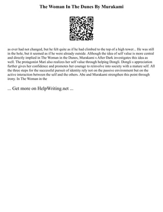 The Woman In The Dunes By Murakami
as ever had not changed, but he felt quite as if he had climbed to the top of a high tower... He was still
in the hole, but it seemed as if he were already outside. Although the idea of self value is more central
and directly implied in The Woman in the Dunes, Murakami s After Dark investigates this idea as
well. The protagonist Mari also realizes her self value through helping Dongli. Dongli s appreciation
further gives her confidence and promotes her courage to reinvolve into society with a mature self. All
the three steps for the successful pursuit of identity rely not on the passive environment but on the
active interaction between the self and the others. Abe and Murakami strengthen this point through
irony. In The Woman in the
... Get more on HelpWriting.net ...
 