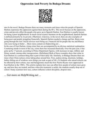 Oppression And Poverty In Bodega Dreams
ntro In the novel, Bodega Dreams there are many moments and times when the people of Spanish
Harlem experience the oppression against them during the 80 s. This novel focuses on the oppression,
crime and poverty affect the people who grew up in Spanish Harlem. East Harlem is usually known
for being a poor neighborhood. In much social science literature on the neighborhood, Spanish Harlem
is defined primarily by its poverty. (Martinez). Likewise, in the novel, there are also examples of
being poor and people struggling financially. Spanish Harlem needed a change and fast. Rents were
going through the roof. Social services were being cut. Financial aid for people like me and Blanca
who were trying to better ... Show more content on Helpwriting.net ...
In the case of East Harlem, rising crime fears are accompanied by an obvious statistical explanation:
Countering trends in most of the city, crime there has increased drastically. Over the past year, it has
gone up by 17 percent, according to Police Department figures, with increases in rape, robbery and
felony assault, among other transgressions. (Bellafante) Both of these examples show that crime in
East Harlem is a common thing that is part of their daily life. Similarly, in Bodega Dreams there are
times when Chino notices crime taking place around him. Fires, junkies dying, shootouts, holdups,
babies falling out of windows were things you took as part of life. (5) Students who attend schools can
be affected by their culture, race and background, much like how Puerto Ricans were oppressed in
East Harlem in the 1980 s. This article explains how race can affect how people of certain races grow
up, and how they are treated, and how when this treatment is unfair, the students usually drop out of
school. Study examines how race, culture influence school discipline, dropout rates .
... Get more on HelpWriting.net ...
 