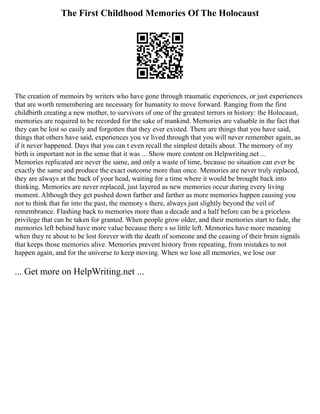 The First Childhood Memories Of The Holocaust
The creation of memoirs by writers who have gone through traumatic experiences, or just experiences
that are worth remembering are necessary for humanity to move forward. Ranging from the first
childbirth creating a new mother, to survivors of one of the greatest terrors in history: the Holocaust,
memories are required to be recorded for the sake of mankind. Memories are valuable in the fact that
they can be lost so easily and forgotten that they ever existed. There are things that you have said,
things that others have said, experiences you ve lived through that you will never remember again, as
if it never happened. Days that you can t even recall the simplest details about. The memory of my
birth is important not in the sense that it was ... Show more content on Helpwriting.net ...
Memories replicated are never the same, and only a waste of time, because no situation can ever be
exactly the same and produce the exact outcome more than once. Memories are never truly replaced,
they are always at the back of your head, waiting for a time where it would be brought back into
thinking. Memories are never replaced, just layered as new memories occur during every living
moment. Although they get pushed down farther and farther as more memories happen causing you
not to think that far into the past, the memory s there, always just slightly beyond the veil of
remembrance. Flashing back to memories more than a decade and a half before can be a priceless
privilege that can be taken for granted. When people grow older, and their memories start to fade, the
memories left behind have more value because there s so little left. Memories have more meaning
when they re about to be lost forever with the death of someone and the ceasing of their brain signals
that keeps those memories alive. Memories prevent history from repeating, from mistakes to not
happen again, and for the universe to keep moving. When we lose all memories, we lose our
... Get more on HelpWriting.net ...
 