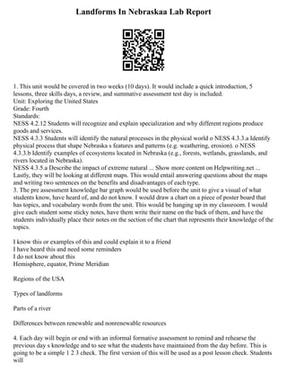 Landforms In Nebraskaa Lab Report
1. This unit would be covered in two weeks (10 days). It would include a quick introduction, 5
lessons, three skills days, a review, and summative assessment test day is included.
Unit: Exploring the United States
Grade: Fourth
Standards:
NESS 4.2.12 Students will recognize and explain specialization and why different regions produce
goods and services.
NESS 4.3.3 Students will identify the natural processes in the physical world o NESS 4.3.3.a Identify
physical process that shape Nebraska s features and patterns (e.g. weathering, erosion). o NESS
4.3.3.b Identify examples of ecosystems located in Nebraska (e.g., forests, wetlands, grasslands, and
rivers located in Nebraska).
NESS 4.3.5.a Describe the impact of extreme natural ... Show more content on Helpwriting.net ...
Lastly, they will be looking at different maps. This would entail answering questions about the maps
and writing two sentences on the benefits and disadvantages of each type.
3. The pre assessment knowledge bar graph would be used before the unit to give a visual of what
students know, have heard of, and do not know. I would draw a chart on a piece of poster board that
has topics, and vocabulary words from the unit. This would be hanging up in my classroom. I would
give each student some sticky notes, have them write their name on the back of them, and have the
students individually place their notes on the section of the chart that represents their knowledge of the
topics.
I know this or examples of this and could explain it to a friend
I have heard this and need some reminders
I do not know about this
Hemisphere, equator, Prime Meridian
Regions of the USA
Types of landforms
Parts of a river
Differences between renewable and nonrenewable resources
4. Each day will begin or end with an informal formative assessment to remind and rehearse the
previous day s knowledge and to see what the students have maintained from the day before. This is
going to be a simple 1 2 3 check. The first version of this will be used as a post lesson check. Students
will
 