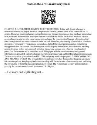 State-of-the-art E-mail Encryptions
CHAPTER 2 : LITERATURE REVIEW 2.0 INTRODUCTION Today with drastic changes in
communication technologies based on computer and internet, people more often communicate via
emails. However, traditional email protocol is insecure because the message that has been transmitted
is in plain text. Someone can intercepts copy or even alter the emails. Individual privacies such as
personal/commercial secrets, bank transaction and even the countries intelligence information that
send through email are more vulnerable to be hacked. Therefore, the security of emails has raised the
attention of community. The primary explanations behind the Email communication not utilizing
encryption is that the current Email encryption results require monotonous operations and hard key
administrations. In this way, research about on basic, very secured also effective Email content
protection frameworks are in incredible need. This paper will discuss about some background
information is provided, state of art email encryptions are reviewed and the IBE scheme is introduced.
Then an encryption system based on IBE, DNS and proxy service is proposed. 2.1 BACKGROUND
AND RELATED WORKS The protected informing framework has three profits: keeping sensitivity
information private, keeping anybody from messing with the substance of the message and validating
the personality of both the message sender and receiver. The two primary security administrations
gave by the current secured email system are 2.1.1 Digital
... Get more on HelpWriting.net ...
 