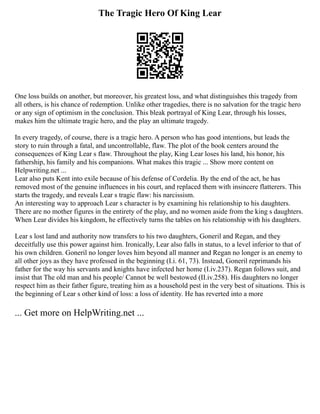 The Tragic Hero Of King Lear
One loss builds on another, but moreover, his greatest loss, and what distinguishes this tragedy from
all others, is his chance of redemption. Unlike other tragedies, there is no salvation for the tragic hero
or any sign of optimism in the conclusion. This bleak portrayal of King Lear, through his losses,
makes him the ultimate tragic hero, and the play an ultimate tragedy.
In every tragedy, of course, there is a tragic hero. A person who has good intentions, but leads the
story to ruin through a fatal, and uncontrollable, flaw. The plot of the book centers around the
consequences of King Lear s flaw. Throughout the play, King Lear loses his land, his honor, his
fathership, his family and his companions. What makes this tragic ... Show more content on
Helpwriting.net ...
Lear also puts Kent into exile because of his defense of Cordelia. By the end of the act, he has
removed most of the genuine influences in his court, and replaced them with insincere flatterers. This
starts the tragedy, and reveals Lear s tragic flaw: his narcissism.
An interesting way to approach Lear s character is by examining his relationship to his daughters.
There are no mother figures in the entirety of the play, and no women aside from the king s daughters.
When Lear divides his kingdom, he effectively turns the tables on his relationship with his daughters.
Lear s lost land and authority now transfers to his two daughters, Goneril and Regan, and they
deceitfully use this power against him. Ironically, Lear also falls in status, to a level inferior to that of
his own children. Goneril no longer loves him beyond all manner and Regan no longer is an enemy to
all other joys as they have professed in the beginning (I.i. 61, 73). Instead, Goneril reprimands his
father for the way his servants and knights have infected her home (I.iv.237). Regan follows suit, and
insist that The old man and his people/ Cannot be well bestowed (II.iv.258). His daughters no longer
respect him as their father figure, treating him as a household pest in the very best of situations. This is
the beginning of Lear s other kind of loss: a loss of identity. He has reverted into a more
... Get more on HelpWriting.net ...
 