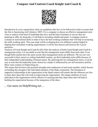 Compare And Contrast Coach Knight And Coach K
Introduction In every organization, there are guidelines that have to be followed in order to ensure that
the firm is functioning well (Adeniyi, 2007). For a company to choose an effective management style
it has to analyze what kind of leadership they have and the kind of product or service they are
planning to offer, by doing this, it will help in recruiting reliable personnel. A company needs to
evaluate its motivational skills in order to have the best working conditions that will help in increasing
the staffs working spirit. This case study will be evaluating how two different coaches helped in
shaping their immediate working organizations; it will be also discuss and answers the 5 given
questions.
Analysis of Coach Knight and Coach K (Q1) After the analysis of both Coach Knight and Coach K s
management styles, it is inevitable to note that the management styles differ from each other. Even
though both coaches have the same record, their management styles are different. The two are very
successful in their careers as college basketball coaches, yet their leadership styles differ because of
their independent understanding of human nature. By analyzing the two management styles, it can be
easy to note that the leadership styles chosen by a leader is influenced by our self awareness and the ...
Show more content on Helpwriting.net ...
This means that he knows the personal strengths and weaknesses of each team member, which focuses
on building the strength of the individual members of the Duke community. The formation of
supportive relationships in the organization in the Saudi context will ensure that the followers are free
to share their ideas that will work in improving the organization. The unique attributes of every
individual in the organization will be effective in ensuring that they share ideas that will help in
building the organization because of the uniqueness of the ideas
... Get more on HelpWriting.net ...
 