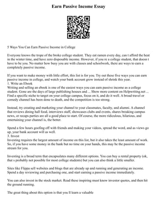 Earn Passive Income Essay
5 Ways You Can Earn Passive Income in College
Everyone knows the trope of the broke college student. They eat ramen every day, can t afford the heat
in the winter time, and have zero disposable income. However, if you re a college student, that doesn t
have to be you. No matter how busy you are with classes and schoolwork, there are ways to earn a
completely passive income.
If you want to make money with little effort, this list is for you. Try out these five ways you can earn
passive income in college, and watch your bank account grow instead of shrink this year.
1. Write an Ebook
Writing and selling an ebook is one of the easiest ways you can earn passive income as a college
student. Gone are the days of large publishing houses and ... Show more content on Helpwriting.net ...
Find a specific niche to target on your college campus, focus on it, and do it well. A broad travel or
comedy channel has been done to death, and the competition is too strong.
Instead, try creating and marketing your channel to your classmates, faculty, and alumni. A channel
that reviews dining hall food, interviews staff, showcases clubs and events, shares breaking campus
news, or recaps parties are all a good place to start. Of course, the more ridiculous, hilarious, and
entertaining your channel is, the better.
Spend a few hours goofing off with friends and making your videos, spread the word, and as views go
up, your bank account will as well.
3. Invest
Investing requires the largest amount of income on this list, but it also takes the least amount of work.
So, if you have some money in the bank but no time on your hands, this may be the passive income
stream for you.
Investing is a broad term that encapsulates many different options. You can buy a rental property (ok,
that s probably not possible for most college students) but you can also think a little smaller.
Sites like Flippa sell websites and blogs that are already up and running and generating an income.
Spend a day reviewing and purchasing one, and start earning a passive income immediately.
You can also invest in the stock market. Read these inspiring must know investor quotes, and then hit
the ground running.
The great thing about this option is that you ll learn a valuable
 
