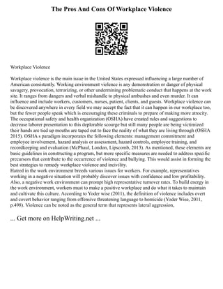 The Pros And Cons Of Workplace Violence
Workplace Violence
Workplace violence is the main issue in the United States expressed influencing a large number of
American consistently. Working environment violence is any demonstration or danger of physical
savagery, provocation, terrorizing, or other undermining problematic conduct that happens at the work
site. It ranges from dangers and verbal mishandle to physical ambushes and even murder. It can
influence and include workers, customers, nurses, patient, clients, and guests. Workplace violence can
be discovered anywhere in every field we may accept the fact that it can happen in our workplace too,
but the fewer people speak which is encouraging these criminals to prepare of making more atrocity.
The occupational safety and health organization (OSHA) have created rules and suggestions to
decrease laborer presentation to this deplorable scourge but still many people are being victimized
their hands are tied up mouths are taped out to face the reality of what they are living through (OSHA
2015). OSHA s paradigm incorporates the following elements: management commitment and
employee involvement, hazard analysis or assessment, hazard controls, employee training, and
recordkeeping and evaluation (McPhaul, London, Lipscomb, 2013). As mentioned, these elements are
basic guidelines in constructing a program, but more specific measures are needed to address specific
precursors that contribute to the occurrence of violence and bullying. This would assist in forming the
best strategies to remedy workplace violence and incivility.
Hatred in the work environment breeds various issues for workers. For example, representatives
working in a negative situation will probably discover issues with confidence and low profitability.
Also, a negative work environment can prompt high representative turnover rates. To build energy in
the work environment, workers must to make a positive workplace and do what it takes to maintain
and cultivate this culture. According to Yoder wise (2011), the definition of violence includes overt
and covert behavior ranging from offensive threatening language to homicide (Yoder Wise, 2011,
p.498). Violence can be noted as the general term that represents lateral aggression,
... Get more on HelpWriting.net ...
 