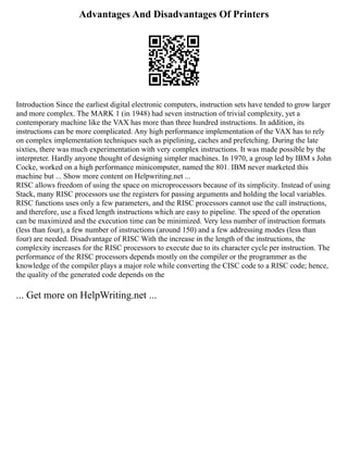 Advantages And Disadvantages Of Printers
Introduction Since the earliest digital electronic computers, instruction sets have tended to grow larger
and more complex. The MARK 1 (in 1948) had seven instruction of trivial complexity, yet a
contemporary machine like the VAX has more than three hundred instructions. In addition, its
instructions can be more complicated. Any high performance implementation of the VAX has to rely
on complex implementation techniques such as pipelining, caches and prefetching. During the late
sixties, there was much experimentation with very complex instructions. It was made possible by the
interpreter. Hardly anyone thought of designing simpler machines. In 1970, a group led by IBM s John
Cocke, worked on a high performance minicomputer, named the 801. IBM never marketed this
machine but ... Show more content on Helpwriting.net ...
RISC allows freedom of using the space on microprocessors because of its simplicity. Instead of using
Stack, many RISC processors use the registers for passing arguments and holding the local variables.
RISC functions uses only a few parameters, and the RISC processors cannot use the call instructions,
and therefore, use a fixed length instructions which are easy to pipeline. The speed of the operation
can be maximized and the execution time can be minimized. Very less number of instruction formats
(less than four), a few number of instructions (around 150) and a few addressing modes (less than
four) are needed. Disadvantage of RISC With the increase in the length of the instructions, the
complexity increases for the RISC processors to execute due to its character cycle per instruction. The
performance of the RISC processors depends mostly on the compiler or the programmer as the
knowledge of the compiler plays a major role while converting the CISC code to a RISC code; hence,
the quality of the generated code depends on the
... Get more on HelpWriting.net ...
 