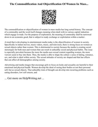 The Commodification And Objectification Of Women In Mass...
The commodification or objectification of women in mass media has long sorted history. The concept
of a commodity and the word itself changes meaning when dealt with in various capital industries
which engage in trade. For the purpose of exploration, the meaning of commodity shall be narrowed
down to an economic good, that is subject to ready exchange or exploitation within a market .
A trend that is developing in entertainment media today is the objectification of women in society.
Specifically in indian movies, music videos, music, and television, there is strong focus on women as
sexual objects rather than women. This is detrimental to society because the media is creating social
stereotypes for both men and women that can result in unhealthy social and physical habits. The issue
is especially prevalent because the more the media uses sexual content regarding women, the more
viewers seem to buy into them. Thus, the media is able to shape the culture s sense of dating, romance,
sex, and what is ideal within society. The sexual attitudes of society are shaped and that has effects
that can affect all demographics among society.
Advertising and media images that encourage girls to focus on looks and sexuality are harmful to their
emotional and physical health. Women develop the ideal of seeing their bodies as not their personal
self, but as sexual objects. That unhealthy train of thought can develop into recurring problems such as
eating disorders, low self esteem, and
... Get more on HelpWriting.net ...
 