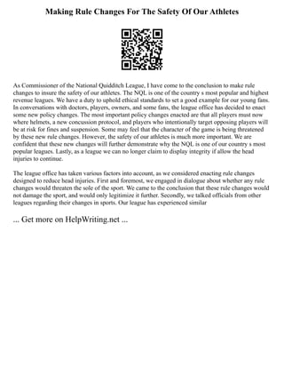 Making Rule Changes For The Safety Of Our Athletes
As Commissioner of the National Quidditch League, I have come to the conclusion to make rule
changes to insure the safety of our athletes. The NQL is one of the country s most popular and highest
revenue leagues. We have a duty to uphold ethical standards to set a good example for our young fans.
In conversations with doctors, players, owners, and some fans, the league office has decided to enact
some new policy changes. The most important policy changes enacted are that all players must now
where helmets, a new concussion protocol, and players who intentionally target opposing players will
be at risk for fines and suspension. Some may feel that the character of the game is being threatened
by these new rule changes. However, the safety of our athletes is much more important. We are
confident that these new changes will further demonstrate why the NQL is one of our country s most
popular leagues. Lastly, as a league we can no longer claim to display integrity if allow the head
injuries to continue.
The league office has taken various factors into account, as we considered enacting rule changes
designed to reduce head injuries. First and foremost, we engaged in dialogue about whether any rule
changes would threaten the sole of the sport. We came to the conclusion that these rule changes would
not damage the sport, and would only legitimize it further. Secondly, we talked officials from other
leagues regarding their changes in sports. Our league has experienced similar
... Get more on HelpWriting.net ...
 