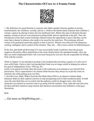 The Characteristics Of Cora As A Femme Fatale
1. My definition of a good feminist is someone who fights equality between genders in society
(entertainment, the workforce, socially, and etc.). I believe the femme fatale character does celebrate a
women s agency by placing women into less traditional roles. Before this type of character became
popular, women in movies were portrayed as being feeble and not significant to the plot. Thus, the
introduction of the fatal women archetype offered women the opportunity to prove that they can be
more than a damsel in distress who needs to be saved by the male hero. This archetype allowed
women to be portrayed somewhat equally to men in movies. Women were allowed to be dangerous,
cunning, intelligent, and in control of the situation. Thus, the ... Show more content on Helpwriting.net
...
In the first, plot (bath tub drowning) if it went successfully Frank would have been the primary
suspect as the police officer spotted him at the scene shortly before the attempted murder. Also, the
fake car crash complicated Frank s life even more because he was now the one responsible for killing
Nick with the wrench.
Third, in chapter 5 Cora decided to go back to her husband after traveling a quarter of a mile out of
town with Frank. I believe that Cora decided that Frank was no longer useful in helping her achieve
her goal of independence (Cain, 1992, pg. 42).
Lastly, Cora turned on Frank when she wrote a full confession in an attempt to save herself from
prosecution. This is representative of a femme fatale because they always try to pin the crime on
someone else while getting away scot free.
3. Just like Cora, Matty Walker from the film Body Heat (1981) is an attractive femme fatale
character. Both use their seductive powers to trap unsuspecting men in their murderous plots. In both
cases the men think they are in control, but the audience could not disagree more. Also, both
characters use emotion to convince men to go along with the murders. They, make the men feel sorry
for them and their situation using emotion and character assassination (my husband is a bad guy).
Similarities
Both
... Get more on HelpWriting.net ...
 