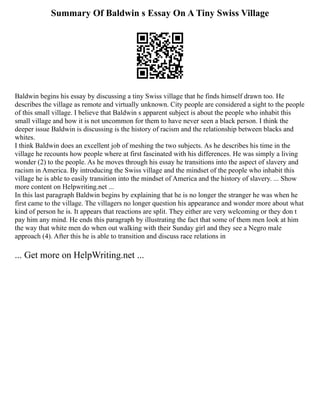 Summary Of Baldwin s Essay On A Tiny Swiss Village
Baldwin begins his essay by discussing a tiny Swiss village that he finds himself drawn too. He
describes the village as remote and virtually unknown. City people are considered a sight to the people
of this small village. I believe that Baldwin s apparent subject is about the people who inhabit this
small village and how it is not uncommon for them to have never seen a black person. I think the
deeper issue Baldwin is discussing is the history of racism and the relationship between blacks and
whites.
I think Baldwin does an excellent job of meshing the two subjects. As he describes his time in the
village he recounts how people where at first fascinated with his differences. He was simply a living
wonder (2) to the people. As he moves through his essay he transitions into the aspect of slavery and
racism in America. By introducing the Swiss village and the mindset of the people who inhabit this
village he is able to easily transition into the mindset of America and the history of slavery. ... Show
more content on Helpwriting.net ...
In this last paragraph Baldwin begins by explaining that he is no longer the stranger he was when he
first came to the village. The villagers no longer question his appearance and wonder more about what
kind of person he is. It appears that reactions are split. They either are very welcoming or they don t
pay him any mind. He ends this paragraph by illustrating the fact that some of them men look at him
the way that white men do when out walking with their Sunday girl and they see a Negro male
approach (4). After this he is able to transition and discuss race relations in
... Get more on HelpWriting.net ...
 