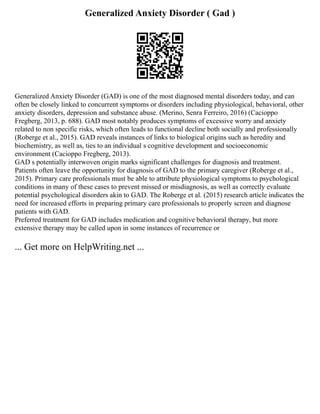 Generalized Anxiety Disorder ( Gad )
Generalized Anxiety Disorder (GAD) is one of the most diagnosed mental disorders today, and can
often be closely linked to concurrent symptoms or disorders including physiological, behavioral, other
anxiety disorders, depression and substance abuse. (Merino, Senra Ferreiro, 2016) (Cacioppo
Fregberg, 2013, p. 688). GAD most notably produces symptoms of excessive worry and anxiety
related to non specific risks, which often leads to functional decline both socially and professionally
(Roberge et al., 2015). GAD reveals instances of links to biological origins such as heredity and
biochemistry, as well as, ties to an individual s cognitive development and socioeconomic
environment (Cacioppo Fregberg, 2013).
GAD s potentially interwoven origin marks significant challenges for diagnosis and treatment.
Patients often leave the opportunity for diagnosis of GAD to the primary caregiver (Roberge et al.,
2015). Primary care professionals must be able to attribute physiological symptoms to psychological
conditions in many of these cases to prevent missed or misdiagnosis, as well as correctly evaluate
potential psychological disorders akin to GAD. The Roberge et al. (2015) research article indicates the
need for increased efforts in preparing primary care professionals to properly screen and diagnose
patients with GAD.
Preferred treatment for GAD includes medication and cognitive behavioral therapy, but more
extensive therapy may be called upon in some instances of recurrence or
... Get more on HelpWriting.net ...
 