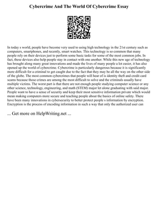Cybercrime And The World Of Cybercrime Essay
In today s world, people have become very used to using high technology in the 21st century such as
computers, smartphones, and recently, smart watches. This technology is so common that many
people rely on their devices just to perform some basic tasks for some of the most common jobs. In
fact, these devices also help people stay in contact with one another. While this new age of technology
has brought along many great innovations and made the lives of many people a lot easier, it has also
opened up the world of cybercrime. Cybercrime is particularly dangerous because it is significantly
more difficult for a criminal to get caught due to the fact that they may be all the way on the other side
of the globe. The most common cybercrimes that people will hear of is identity theft and credit card
scams because those crimes are among the most difficult to solve and the criminals usually have
multiple victims. The worst part is that there are not enough people studying computer science or any
other science, technology, engineering, and math (STEM) major let alone graduating with said major.
People want to have a sense of security and keep their most sensitive information private which would
mean making computers more secure and teaching people about the basics of online safety. There
have been many innovations in cybersecurity to better protect people s information by encryption.
Encryption is the process of encoding information in such a way that only the authorized user can
... Get more on HelpWriting.net ...
 