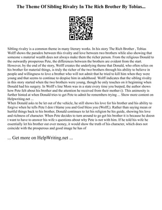 The Theme Of Sibling Rivalry In The Rich Brother By Tobias...
Sibling rivalry is a common theme in many literary works. In his story The Rich Brother , Tobias
Wolff shows the paradox between this rivalry and love between two brothers while also showing that
someone s material wealth does not always make them the richer person. From the religious Donald to
the outwardly prosperous Pete, the differences between the brothers are evident from the start.
However, by the end of the story, Wolff creates the underlying theme that Donald, who often relies on
his brother for material things, is truly the richer of the two brothers through his ability to believe in
people and willingness to love a brother who will not admit that he tried to kill him when they were
young and that seems to continue to despise him in adulthood. Wolff indicates that the sibling rivalry
in this story started when the two brothers were young, though he only touches on it beginning when
Donald had his surgery. In Wolff s line Mom was in a state every time you burped, the author shows
how Pete felt about his brother and the attention he received from their mother (). This animosity is
further hinted at when Donald tries to get Pete to admit he remembers trying ... Show more content on
Helpwriting.net ...
When Donald asks to be let out of the vehicle, he still shows his love for his brother and his ability to
forgive when he tells Pete I don t blame you and God bless you (Wolff,). Rather than saying mean or
hurtful things back to his brother, Donald continues to let his religion be his guide, showing his love
and richness of character. When Pete decides to turn around to go get his brother it is because he doesn
t want to have to answer his wife s questions about why Pete is not with him. If he told his wife he
essentially let his brother out over money, it would show the truth of his character, which does not
coincide with the prosperous and good image he has of
... Get more on HelpWriting.net ...
 