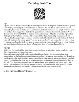 Psychology Study Tips
Tips
Tips are ways to shift the balance of influence or power. When dealing with students that have special
need challenges some tips to shift the balance of influence that affect their behavior or mood can
include length of time on the bus or van, distractions, and/or disturbances. The length of the trip on the
bus can be a stress trigger for a student with special needs, such as a student with Attention Deficit
Hyperactivity Disorder (ADHD) or Autism. Some students may not be able to verbally express that
the length of the trip home or to school to, is stressful for them. Another tip which can shift the
balance of influence during the commute would be to identify what distracts or disturbs each student,
especially students who cannot speak. They may give you clues by responding the way a baby would
by making sounds, and/or body movements such as clapping, reaching out, hitting, or biting. Seating
and identification of triggers can tip the balance in the favor of a safe and peaceful trip.
TRICKS
A trick is a clever and skillful action that someone performs to entertain or amuse people. As a bus ...
Show more content on Helpwriting.net ...
Some techniques may include students using headphones for their devices, minimal personal
conversations on the bus by monitor and/or driver, soft toys for student who require a toy. Headphone
use allows the other student to have a quite ride while the other student is able to self sooth with their
music. Toys or object for some special needs students are necessary coping mechanisms for them to
feel safe from the transition from home to school and vice versa, allowing soft toys or object will
enable a safe and secure ride for everyone on the bus or van. Additionally, using a calm firm voice
with special need student can improve effectiveness when giving a directive to the
... Get more on HelpWriting.net ...
 