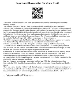 Importance Of Association For Mental Health
Association for Mental Health (now MIND) was formed to campaign for better provision for the
mentally disabled.
The National Assistance (NA) Act, 1946, implemented 1948, abolished the Poor Law/Public
Assistance and established the National Assistance Board (NAB), which took over its institutions and
responsibility for means tested benefits. However, all hospitals were absorbed into the National Health
Service, also established 1948. Older and disabled people were divided into the sick , who were placed
in hospitals (c. 90,000 people) and those needing care and attention (c. 42,000) who were placed in
residential homes, overwhelmingly former workhouses. The NAAct required local authorities, under
the control of the NAB, to provide ... Show more content on Helpwriting.net ...
The NAB was responsible to the Minister of Health, but semi independent and required to work also
with the new Ministry of National Insurance, whose benefits it supplemented. The
National Assistance Act was piloted through the Commons jointly by the Minister of Health,
Aneurin Bevan and the Minister of National Insurance, Jim Griffiths. The boundary between health
care and social care was far from clear and could not easily be for older and disabled people. In 1966
the NAB was abolished and replaced by the Supplementary Benefits
Commission. In 1968 this was absorbed into a new Department of Health and Social Security which
replaced the Ministries of Health and National Insurance, where it remained until 1988, when a
separate Department of Health was established. Responsibility for local government moved
permanently from the Ministry of Health to a separate in department in 1951, further complicating the
relationship between health and social care.
Few new Homes or hospitals were constructed until the late 1950s due to financial constraints.
Surveys in the 1960s found deplorable conditions in both hospitals and Homes for older and disabled
people.
There was a trend from the 1950s towards the replacement of in patient with out patient treatment for
the mentally disabled, influenced by the increasing awareness of psychiatrists of the harmful effects of
long term institutional care for some people, and by the costs of institutions. In 1953 half of
... Get more on HelpWriting.net ...
 