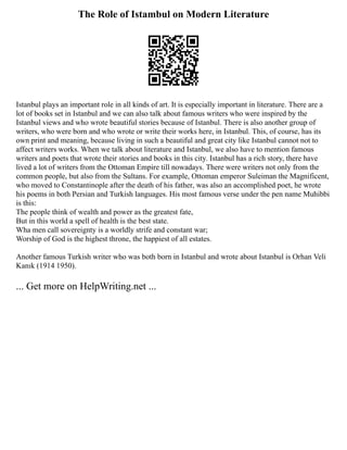 The Role of Istambul on Modern Literature
Istanbul plays an important role in all kinds of art. It is especially important in literature. There are a
lot of books set in Istanbul and we can also talk about famous writers who were inspired by the
Istanbul views and who wrote beautiful stories because of Istanbul. There is also another group of
writers, who were born and who wrote or write their works here, in Istanbul. This, of course, has its
own print and meaning, because living in such a beautiful and great city like Istanbul cannot not to
affect writers works. When we talk about literature and Istanbul, we also have to mention famous
writers and poets that wrote their stories and books in this city. Istanbul has a rich story, there have
lived a lot of writers from the Ottoman Empire till nowadays. There were writers not only from the
common people, but also from the Sultans. For example, Ottoman emperor Suleiman the Magnificent,
who moved to Constantinople after the death of his father, was also an accomplished poet, he wrote
his poems in both Persian and Turkish languages. His most famous verse under the pen name Muhibbi
is this:
The people think of wealth and power as the greatest fate,
But in this world a spell of health is the best state.
Wha men call sovereignty is a worldly strife and constant war;
Worship of God is the highest throne, the happiest of all estates.
Another famous Turkish writer who was both born in Istanbul and wrote about Istanbul is Orhan Veli
Kanık (1914 1950).
... Get more on HelpWriting.net ...
 