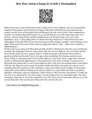 How Does Atticus Change In To Kill A Mockingbird
When Jean Louise Scout Finch returns home to Maycomb County Alabama, she never expected the
mindset of the people in her hometown to change. Maycomb would become more advanced and
modern, but the views of the people she loved and grew up with, never would. Until comparatively
recently in its history, Maycomb County was so cut off from the rest of the nation that some of its
citizens, unaware of the South s political predilections over the past ninety years, still voted
Republican. (Lee 7). Since Maycomb is so distant from the awareness of certain historical events
taking place in the mid 1950s, Scout does not expect to find a change in people s mind relating to civil
rights. When Scout first arrives home and sees people like Atticus, Aunt ... Show more content on
Helpwriting.net ...
All they did was go along with Maycomb and didn t bother to think about what they were standing for.
To Scout, this challenges what she used to think. She now has two different views of society and she
has to decide which one she s going to believe. Unlike the people in Maycomb, Scout wants to
question and find out the truth, Yes sir, I m upset about something. The citizens councilin you re
doing. I think it s disgusting and I ll tell you that right now. (Lee 238). Scout s anger about what the
council is enforcing and supporting isn t what anyone else in the town is feeling. Everyone else in
Maycomb goes along with it, even if some might not like it, they don t do anything about. Scout doesn
t like the way things are and it causes the reader to think and maybe even open one s eyes to see if
something like that is going on in the community. It gives the reader a good example of when going
along with society and not standing up for what one believes in can be bad, and what it can lead to;
prejudice, stereotypes, and even supremacy. [What Atticus is like] You draw the pictures. I ll make the
war. You re as cynical as he was. Jean Louise, I m only trying to tell you some plain truths. You must
see things as they are, as wel as they should be. (Lee 243). Scout can see more than Atticus can, as she
can see both sides. She sees the racist Maycomb side, and then she sees
... Get more on HelpWriting.net ...
 