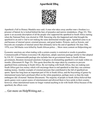 Apartheid Dbq
Apartheid s Fall in History Mandela once said, A man who takes away another man s freedom is a
prisoner of hatred, he is locked behind the bars of prejudice and narrow mindedness. (Page 32). This
quote is an accurate description of all the people who supported the apartheid in South Africa starting
when the National Party was elected in 1948. Knowing why this happened and what brought the
apartheid to an end is vital to not making the same detrimental mistake again. Apartheid came to an
end because of internal unrest, external pressure, and great leaders. Protests, such as Soweto, and
boycotts are examples of internal unrest that ultimately led to the end of apartheid. On June 16th,
1976, over 360 blacks were killed by South African police ... Show more content on Helpwriting.net
...
Economic sanctions are when trading with a certain country is restricted or results in penalties.
Commonwealth of Nation overcomes UK objections, adopts sanctions package similar to that adopted
by US, EC. Commonwealth package also includes ban on government loans to South African
government, threatens increased sanctions if progress on dismantling apartheid is not made within six
months. (Document H: Page 35). This quote describes the steps taken by countries to prevent
apartheid from continuing in South Africa. By not trading with South Africa, they are making sure
South Africa gets less money which will encourage them to end apartheid so that they can continue
making money. Another example of external pressure that contributed to the fall of apartheid are
sports. Sport has long been an important part of life in South Africa, and the boycotting of games by
international teams had a profound effect on the white population, perhaps more so than the trade
embargoes did. (External: Stations Document). The majority of people in South Africa believed that
sports games were a great source of entertainment and allowed them to have pride in their country
however, when international teams no longer wanted anything to do with South Africa because of the
apartheid, the effects were
... Get more on HelpWriting.net ...
 