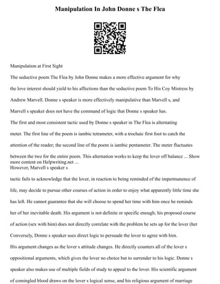 Manipulation In John Donne s The Flea
Manipulation at First Sight
The seductive poem The Flea by John Donne makes a more effective argument for why
the love interest should yield to his affections than the seductive poem To His Coy Mistress by
Andrew Marvell. Donne s speaker is more effectively manipulative than Marvell s, and
Marvell s speaker does not have the command of logic that Donne s speaker has.
The first and most consistent tactic used by Donne s speaker in The Flea is alternating
meter. The first line of the poem is iambic tetrameter, with a trochaic first foot to catch the
attention of the reader; the second line of the poem is iambic pentameter. The meter fluctuates
between the two for the entire poem. This alternation works to keep the lover off balance ... Show
more content on Helpwriting.net ...
However, Marvell s speaker s
tactic fails to acknowledge that the lover, in reaction to being reminded of the impermanence of
life, may decide to pursue other courses of action in order to enjoy what apparently little time she
has left. He cannot guarantee that she will choose to spend her time with him once he reminds
her of her inevitable death. His argument is not definite or specific enough; his proposed course
of action (sex with him) does not directly correlate with the problem he sets up for the lover (her
Conversely, Donne s speaker uses direct logic to persuade the lover to agree with him.
His argument changes as the lover s attitude changes. He directly counters all of the lover s
oppositional arguments, which gives the lover no choice but to surrender to his logic. Donne s
speaker also makes use of multiple fields of study to appeal to the lover. His scientific argument
of comingled blood draws on the lover s logical sense, and his religious argument of marriage
 