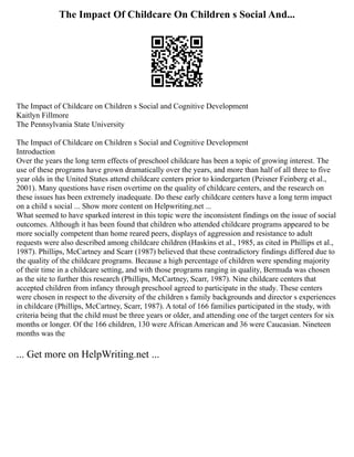 The Impact Of Childcare On Children s Social And...
The Impact of Childcare on Children s Social and Cognitive Development
Kaitlyn Fillmore
The Pennsylvania State University
The Impact of Childcare on Children s Social and Cognitive Development
Introduction
Over the years the long term effects of preschool childcare has been a topic of growing interest. The
use of these programs have grown dramatically over the years, and more than half of all three to five
year olds in the United States attend childcare centers prior to kindergarten (Peisner Feinberg et al.,
2001). Many questions have risen overtime on the quality of childcare centers, and the research on
these issues has been extremely inadequate. Do these early childcare centers have a long term impact
on a child s social ... Show more content on Helpwriting.net ...
What seemed to have sparked interest in this topic were the inconsistent findings on the issue of social
outcomes. Although it has been found that children who attended childcare programs appeared to be
more socially competent than home reared peers, displays of aggression and resistance to adult
requests were also described among childcare children (Haskins et al., 1985, as cited in Phillips et al.,
1987). Phillips, McCartney and Scarr (1987) believed that these contradictory findings differed due to
the quality of the childcare programs. Because a high percentage of children were spending majority
of their time in a childcare setting, and with those programs ranging in quality, Bermuda was chosen
as the site to further this research (Phillips, McCartney, Scarr, 1987). Nine childcare centers that
accepted children from infancy through preschool agreed to participate in the study. These centers
were chosen in respect to the diversity of the children s family backgrounds and director s experiences
in childcare (Phillips, McCartney, Scarr, 1987). A total of 166 families participated in the study, with
criteria being that the child must be three years or older, and attending one of the target centers for six
months or longer. Of the 166 children, 130 were African American and 36 were Caucasian. Nineteen
months was the
... Get more on HelpWriting.net ...
 