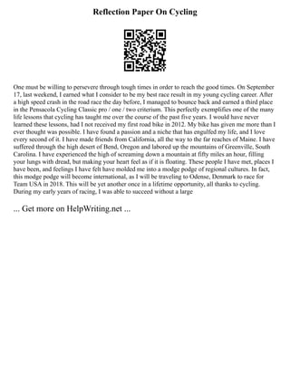 Reflection Paper On Cycling
One must be willing to persevere through tough times in order to reach the good times. On September
17, last weekend, I earned what I consider to be my best race result in my young cycling career. After
a high speed crash in the road race the day before, I managed to bounce back and earned a third place
in the Pensacola Cycling Classic pro / one / two criterium. This perfectly exemplifies one of the many
life lessons that cycling has taught me over the course of the past five years. I would have never
learned these lessons, had I not received my first road bike in 2012. My bike has given me more than I
ever thought was possible. I have found a passion and a niche that has engulfed my life, and I love
every second of it. I have made friends from California, all the way to the far reaches of Maine. I have
suffered through the high desert of Bend, Oregon and labored up the mountains of Greenville, South
Carolina. I have experienced the high of screaming down a mountain at fifty miles an hour, filling
your lungs with dread, but making your heart feel as if it is floating. These people I have met, places I
have been, and feelings I have felt have molded me into a modge podge of regional cultures. In fact,
this modge podge will become international, as I will be traveling to Odense, Denmark to race for
Team USA in 2018. This will be yet another once in a lifetime opportunity, all thanks to cycling.
During my early years of racing, I was able to succeed without a large
... Get more on HelpWriting.net ...
 