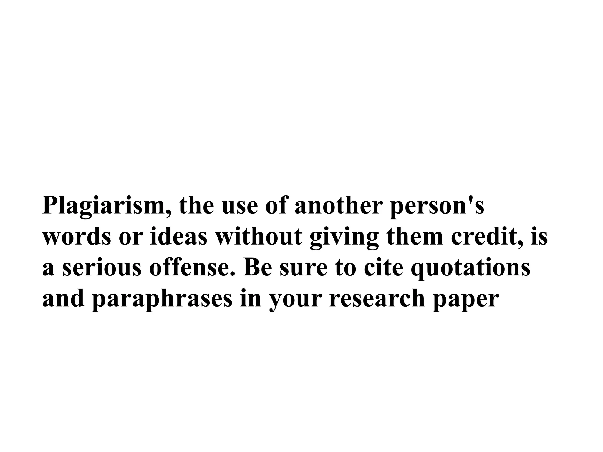 Plagiarism, the use of another person's
words or ideas without giving them credit, is
a serious offense. Be sure to cite quotations
and paraphrases in your research paper