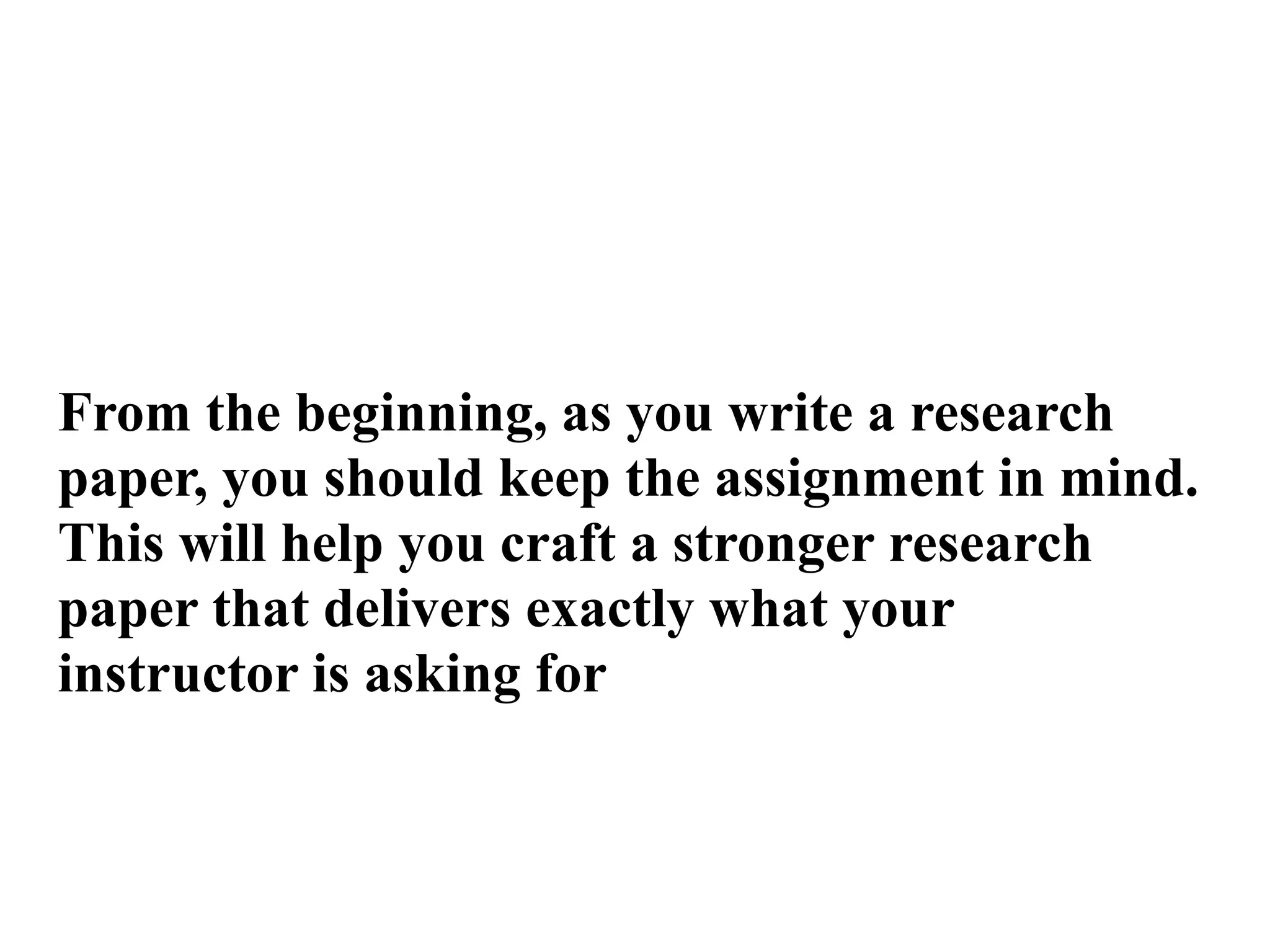 From the beginning, as you write a research
paper, you should keep the assignment in mind.
This will help you craft a stronger research
paper that delivers exactly what your
instructor is asking for