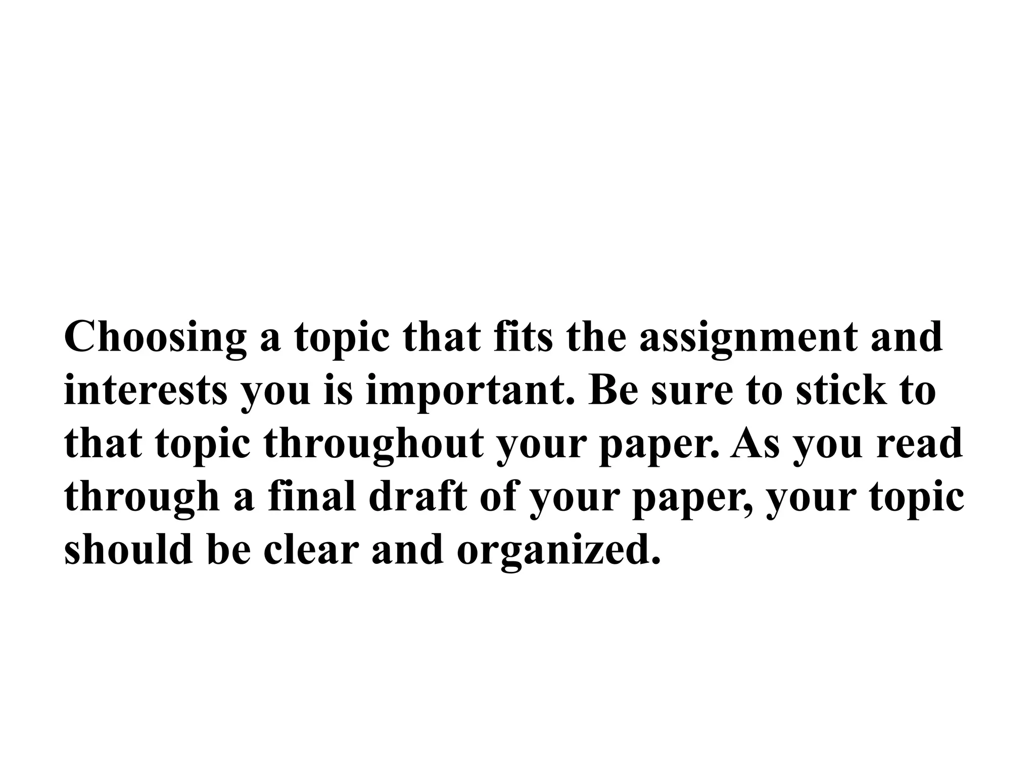 Choosing a topic that fits the assignment and
interests you is important. Be sure to stick to
that topic throughout your paper. As you read
through a final draft of your paper, your topic
should be clear and organized.