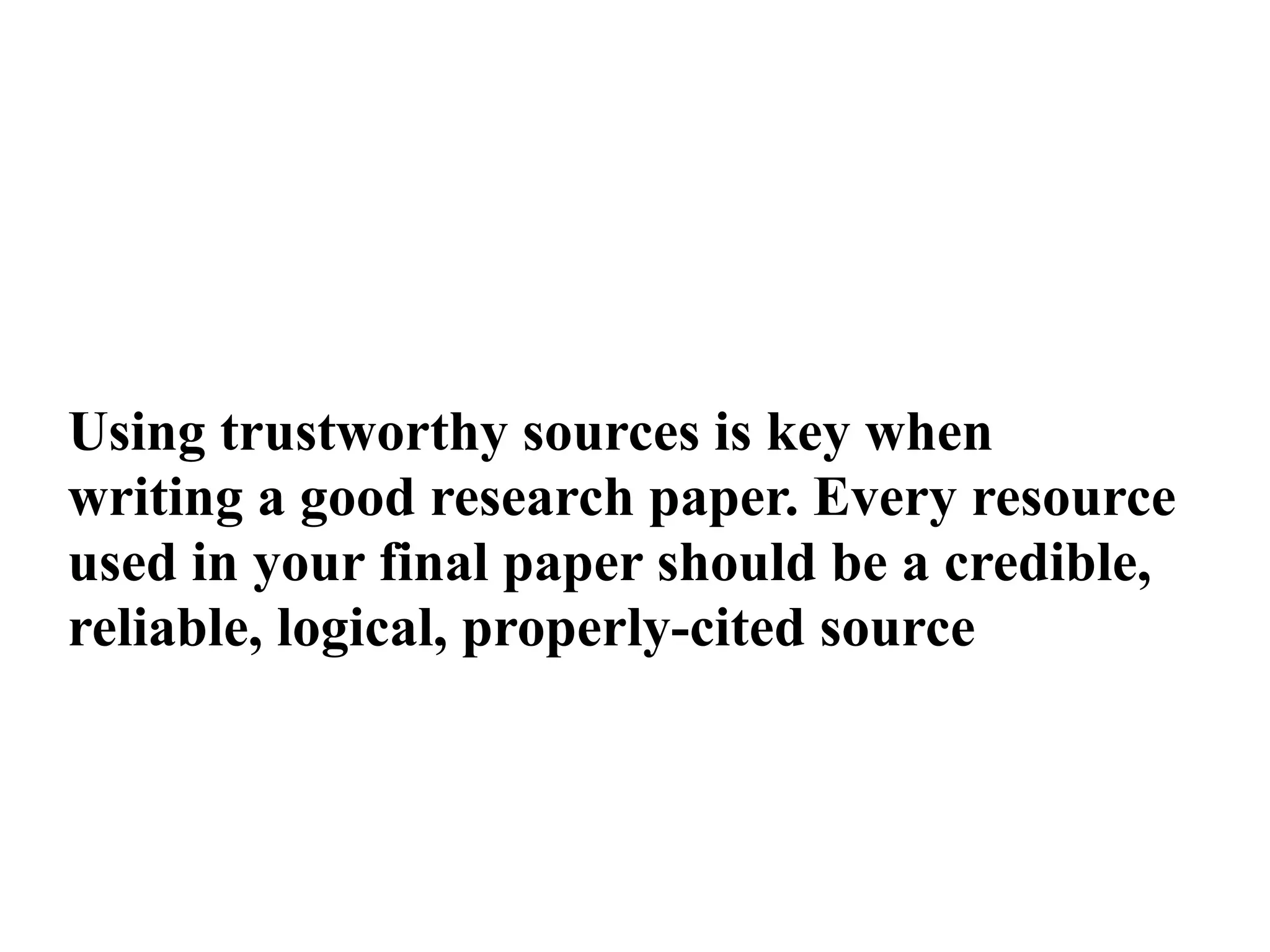 Using trustworthy sources is key when
writing a good research paper. Every resource
used in your final paper should be a credible,
reliable, logical, properly-cited source