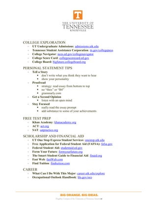 [Type text] [Type text] [Type text]
[Type text] [Type text] [Type text]
COLLEGE EXPLORATION
- UT Undergraduate Admissions: admissions.utk.edu
- Tennessee Student Assistance Corporation: tn.gov/collegepays
- College Navigator: nces.ed.gov/collegenavigator
- College Score Card: collegescorecard.ed.gov
- College Board: bigfuture.collegeboard.org
PERSONAL STATEMENT TIPS
- Tell a Story
 don’t write what you think they want to hear
 show your personality
- Proofread
 strategy: read essay from bottom to top
 no “thnx” or “B4”
 grammarly.com
- Get a Second Opinion
 listen with an open mind
- Stay Focused
 really read the essay prompt
 add substance to some of your achievements
FREE TEST PREP
- Khan Academy: khanacademy.org
- ACT: act.org
- SAT: satpractice.org
SCHOLARSHIP AND FINANCIAL AID
- UT One Stop Express Student Services: onestop.utk.edu
- Free Application for Federal Student Aid (FAFSA): fafsa.gov
- Federal Student Aid: studentaid.ed.gov
- Form Your Future: formyourfuture.org
- The Smart Student Guide to Financial Aid: finaid.org
- Fast Web: fastWeb.com
- Find Tuition: findtuition.com
CAREER
- What Can I Do With This Major: career.utk.edu/explore
- Occupational Outlook Handbook: bls.gov/oco
 