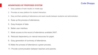 ADVANTAGES OF PROPOSED SYSTEM
1. Easy updates of mark results on mobile app
2. Provides an easy platform for student interaction.
3. Easy and fast updating of attendance and exam results between students and administration.
4. Ease up the process of attendance.
5. Easy Analysis of data.
6. Better user interface.
7. Made access to the record of attendance available 24X7.
8. Reduced dependency on natural resources for paper.
9. Easy generation of summary of attendance.
10.Make the process of attendance a green process.
11. Provide communication between teachers and parents.
 